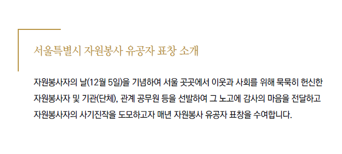 서울특별시 자원봉사 유공자 표창소개 / 자원봉사자의 날(12월5일)을 기념하여 서울 곳곳에서 이웃과 사회를 위해 묵묵히 헌신한 자원봉사자 및 기관(단체),관계 공무원 등을 선발하여 그노고에 감사의 마음을 전달하고 자원봉사자의 사기진작을 도모하고자 매년 자원봉사 유공자 표창을 수여합니다.