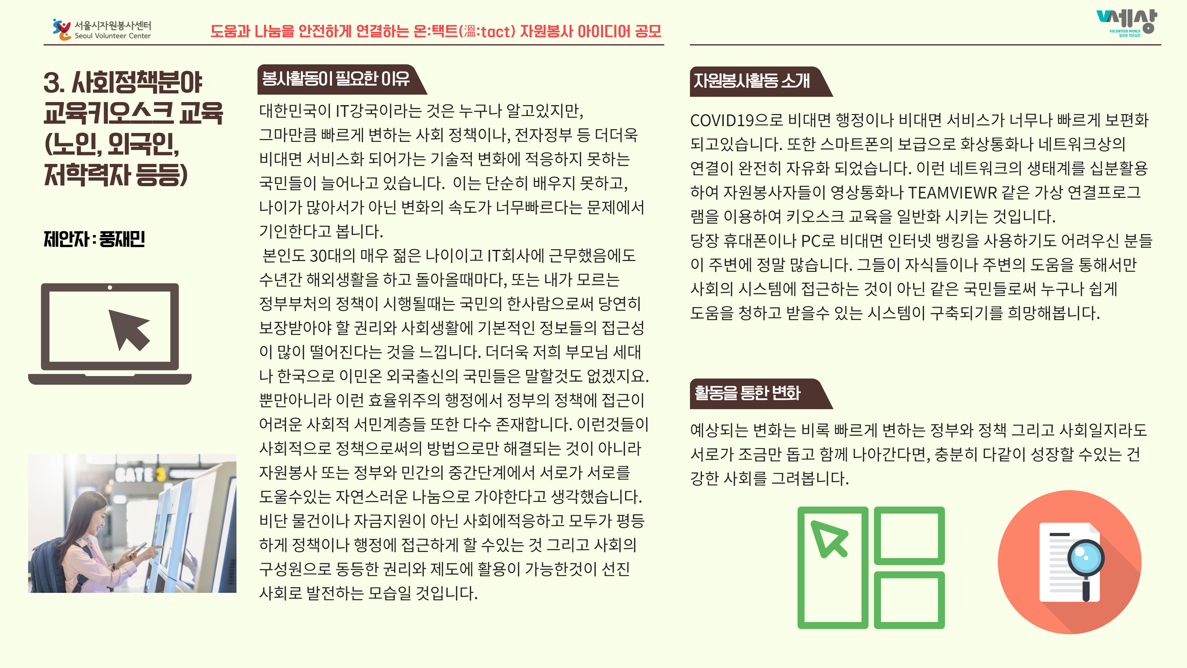 3. 사회정책분야 교육키오스크 교육 (노인, 외국인, 저학력자 등등) 제안자 : 재민 봉사활동이 필요한 이유 자원봉사활동 소개 대한민국이 IT강국이라는 것은 누구나 알고있지만, COVID19으로 비대면 행정이나 비대면 서비스가 너무나 빠르게 보편화 그마만큼 빠르게 변하는 사회 정책이나, 전자정부 등 더더욱 되고 있습니다. 또한 스마트폰의 보급으로 화상통화나 네트워크상의 비대면 서비스화 되어가는 기술적 변화에 적응하지 못하는 연결이 완전히 자유화 되었습니다. 이런 네트워크의 생태계를 십분활용 국민들이 늘어나고 있습니다. 이는 단순히 배우지 못하고, 하여 자원봉사자들이 영상통화나 TEAMVIEWR 같은 가상 연결프로그 나이가 많아서가 아닌 변화의 속도가 너무빠르다는 문제에서 램을 이용하여 키오스크 교육을 일반화 시키는 것입니다. 기인한다고 봅니다. 당장 휴대폰이나 PC로 비대면 인터넷 뱅킹을 사용하기도 어려우신 분들 본인도 30대의 매우 젊은 나이이고 IT회사에 근무했음에도 이 주변에 정말 많습니다. 그들이 자식들이나 주변의 도움을 통해서만 수년간 해외생활을 하고 돌아올때마다, 또는 내가 모르는 사회의 시스템에 접근하는 것이 아닌 같은 국민들로써 누구나 쉽게 정부부처의 정책이 시행될때는 국민의 한사람으로써 당연히 도움을 청하고 받을수 있는 시스템이 구축되기를 희망해봅니다. 보장받아야 할 권리와 사회생활에 기본적인 정보들의 접근성 이 많이 떨어진다는 것을 느낍니다. 더더욱 저희 부모님 세대 나 한국으로 이민온 외국출신의 국민들은 말할것도 없겠지요. 뿐만아니라 이런 효율위주의 행정에서 정부의 정책에 접근이 활동을 통한 변화 어려운 사회적 서민계층들 또한 다수 존재합니다. 이런것들이 예상되는 변화는 비록 빠르게 변하는 정부와 정책 그리고 사회일지라도 사회적으로 정책으로써의 방법으로만 해결되는 것이 아니라 | 서로가 조금만 돕고 함께 나아간다면, 충분히 다같이 성장할 수있는 건 자원봉사 또는 정부와 민간의 중간단계에서 서로가 서로를 강한 사회를 그려봅니다. 도울수있는 자연스러운 나눔으로 가야한다고 생각했습니다. 비단 물건이나 자금지원이 아닌 사회에적응하고 모두가 평등 하게 정책이나 행정에 접근하게 할 수있는 것 그리고 사회의 구성원으로 동등한 권리와 제도에 활용이 가능한것이 선진 사회로 발전하는 모습일 것입니다.