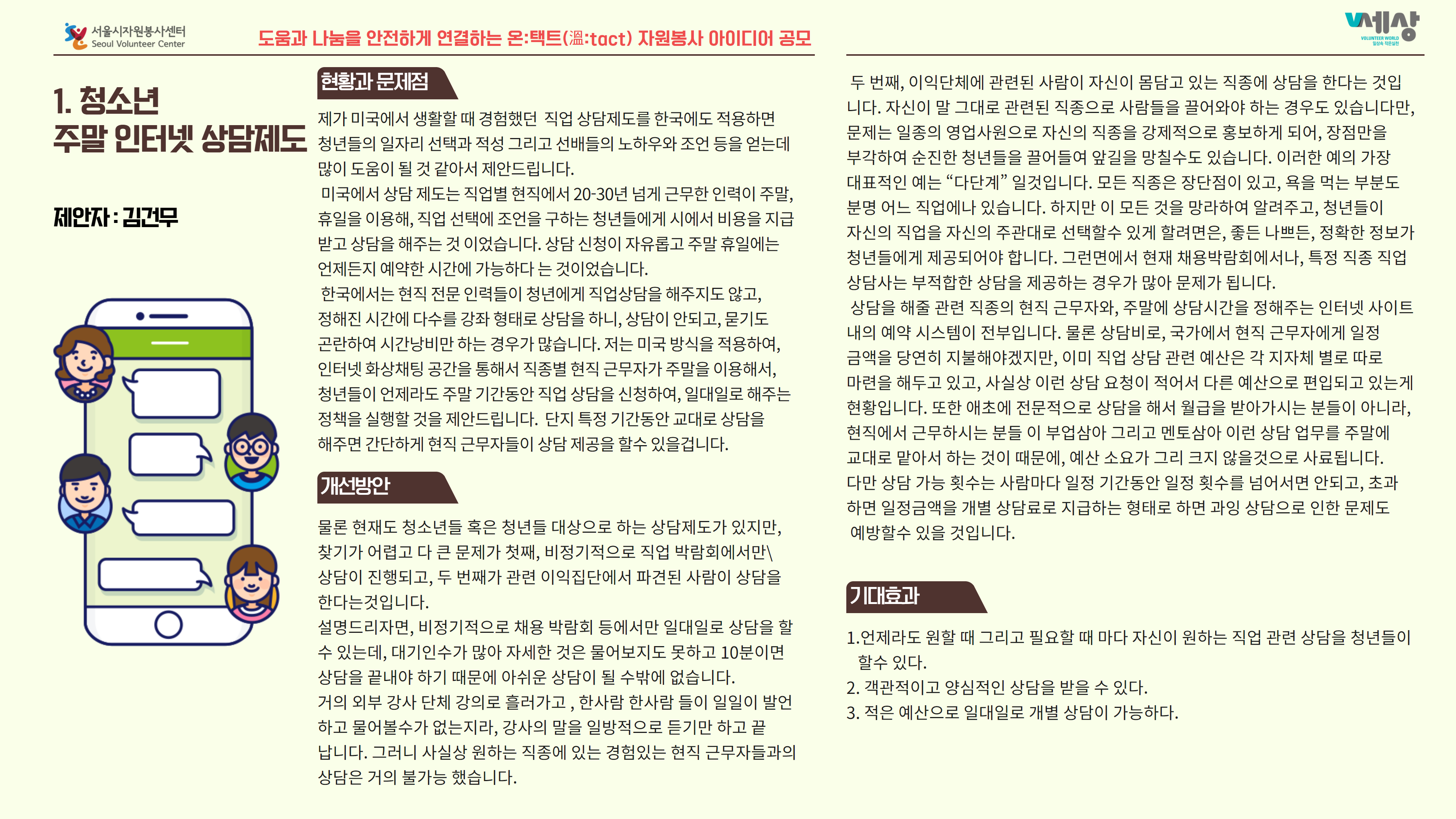 1.청소년 주말 인터넷 상담제도 현황과 문제점 제가 미국에서 생활할 때 경험했던 직업 상담제도를 한국에도 적용하면 청년들의 일자리 선택과 적성 그리고 선배들의 노하우와 조언 등을 얻는데 많이 도움이 될 것 같아서 제안드립니다. 미국에서 상담 제도는 직업별 현직에서 20-30년 넘게 근무한 인력이 주말, 휴일을 이용해, 직업 선택에 조언을 구하는 청년들에게 시에서 비용을 지급 받고 상담을 해주는 것 이었습니다. 상담 신청이 자유롭고 주말 휴일에는 언제든지 예약한 시간에 가능하다는 것이었습니다. 한국에서는 현직 전문 인력들이 청년에게 직업상담을 해주지도 않고, 정해진 시간에 다수를 강좌 형태로 상담을 하니, 상담이 안되고, 묻기도 곤란하여 시간낭비만 하는 경우가 많습니다. 저는 미국 방식을 적용하여, 인터넷 화상채팅 공간을 통해서 직종별 현직 근무자가 주말을 이용해서, 청년들이 언제라도 주말 기간동안 직업 상담을 신청하여, 일대일로 해주는 정책을 실행할 것을 제안드립니다. 단지 특정 기간동안 교대로 상담을 해주면 간단하게 현직 근무자들이 상담 제공을 할수 있을겁니다. 두 번째, 이익단체에 관련된 사람이 자신이 몸담고 있는 직종에 상담을 한다는 것입 니다. 자신이 말 그대로 관련된 직종으로 사람들을 끌어와야 하는 경우도 있습니다만, 문제는 일종의 영업사원으로 자신의 직종을 강제적으로 홍보하게 되어, 장점만을 부각하여 순진한 청년들을 끌어들여 앞길을 망칠수도 있습니다. 이러한 예의 가장 대표적인 예는 “다단계” 일것입니다. 모든 직종은 장단점이 있고, 욕을 먹는 부분도 분명 어느 직업에나 있습니다. 하지만 이 모든 것을 망라하여 알려주고, 청년들이 자신의 직업을 자신의 주관대로 선택할수 있게 할려면은, 좋든 나쁘든, 정확한 정보가 청년들에게 제공되어야 합니다. 그런면에서 현재 채용박람회에서나, 특정 직종 직업 상담사는 부적합한 상담을 제공하는 경우가 많아 문제가 됩니다. 상담을 해줄 관련 직종의 현직 근무자와, 주말에 상담시간을 정해주는 인터넷 사이트 내의 예약 시스템이 전부입니다. 물론 상담비로, 국가에서 현직 근무자에게 일정 금액을 당연히 지불해야겠지만, 이미 직업 상담 관련 예산은 각 지자체 별로 따로 마련을 해두고 있고, 사실상 이런 상담 요청이 적어서 다른 예산으로 편입되고 있는게 현황입니다. 또한 애초에 전문적으로 상담을 해서 월급을 받아가시는 분들이 아니라, 현직에서 근무하시는 분들 이 부업삼아 그리고 멘토삼아 이런 상담 업무를 주말에 교대로 맡아서 하는 것이 때문에, 예산 소요가 그리 크지 않을것으로 사료됩니다. 다만 상담 가능 횟수는 사람마다 일정 기간동안 일정 횟수를 넘어서면 안되고, 초과 하면 일정금액을 개별 상담료로 지급하는 형태로 하면 과잉 상담으로 인한 문제도 예방할수 있을 것입니다. 개선방안 기대효과 물론 현재도 청소년들 혹은 청년들 대상으로 하는 상담제도가 있지만, 찾기가 어렵고 다 큰 문제가 첫째, 비정기적으로 직업 박람회에서만 상담이 진행되고, 두 번째가 관련 이익집단에서 파견된 사람이 상담을 한다는 것입니다. 설명드리자면, 비정기적으로 채용 박람회 등에서만 일대일로 상담을 할 수 있는데, 대기인수가 많아 자세한 것은 물어보지도 못하고 10분이면 상담을 끝내야 하기 때문에 아쉬운 상담이 될 수밖에 없습니다. 거의 외부 강사 단체 강의로 흘러가고 , 한사람 한사람 들이 일일이 발언 하고 물어볼수가 없는지라, 강사의 말을 일방적으로 듣기만 하고 끝 납니다. 그러니 사실상 원하는 직종에 있는 경험있는 현직 근무자들과의 상담은 거의 불가능 했습니다. 1.언제라도 원할 때 그리고 필요할 때 마다 자신이 원하는 직업 관련 상담을 청년들이 할수 있다. 2. 객관적이고 양심적인 상담을 받을 수 있다. 3. 적은 예산으로 일대일로 개별 상담이 가능하다.