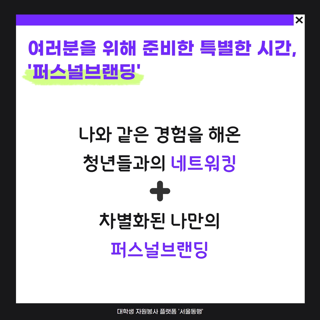 여러분을 위해 준비했습니다. 대학생 네트워킹 & 퍼스널브랜딩 !!  안전한 자동차는 ‘볼보’, 국민MC는 ‘유재석’ 브랜딩은 유명인/기업만 할 수 있는 걸까요?   “다른 동료들과 경험을 나눠보고 싶어요” 라고 이야기하는 여러분을 위해. “나만의 차별화된 수식어/브랜드를 갖고 싶어요” 라고 이야기하는 여러분을 위해  서울동행이 준비했어요!! 오예오예~소리질러어~ (งᐛ)ว (งᐖ)ว   그동안 열심히 살아온 우리. 내 앞길 실체가 보이지 않아 막막하다면 ‘나’를 좀 더 알아보고 표현해보고 싶다면 동행러들과 함께 이야기를 나누며 찾아보아요 :)  그동안 여러분이 걸어온 여정, 여정에 함께한 이들은 ‘나’라는 브랜드를 만들어줄 소중한 씨앗이 되어줄 거예요.   우리의 경험을 공유하고, 나의 감정/생각/행동을 탐구하고 나를 구성하고 있는 요소를 발견하는. 그리고 #나만의 해시태그 #나의 연관검색어 #나를 설명하는 문장을 만들어보는 시간.   다양한 색깔의 사람들이 살아가는 시대, 당신의 색은 무엇인가요? :)   ※ 가벼운 만찬, 퍼스널브랜딩 워크시트가 제공됩니다 :D 모두들 어서오세요♥ ※ 해당시간은 봉사활동의 마무리 단계로, 봉사시간 2시간 인정됩니다!