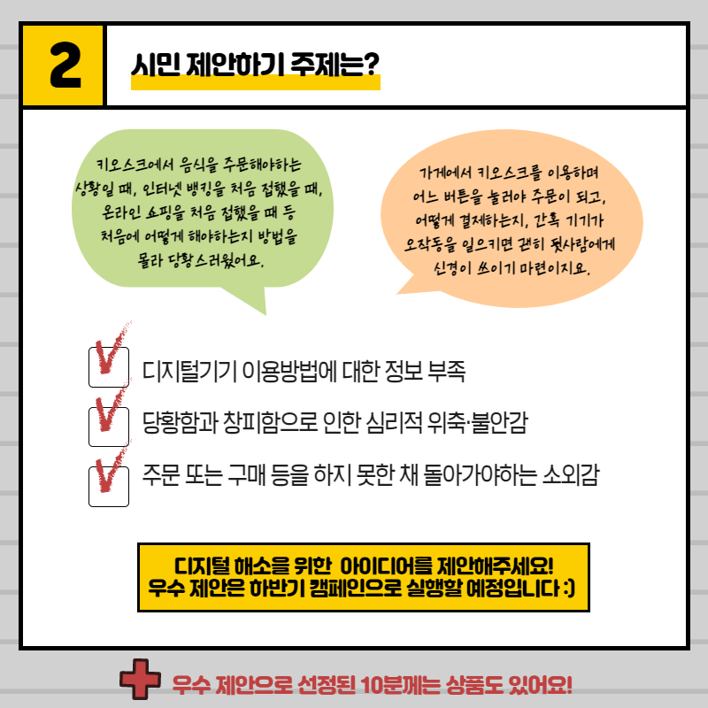 주제1. 디지털기기 이용방법에 대한 정보 부족, 주제2. 당황함과 창피함으로 인한 심리적 위축·불안감, 주제3. 주문 또는 구매 등을 하지 못한 채 돌아가야하는 소외감,,디지털해소를 위한 아이디어를 제안해주세요! 우수 제안은 하반기 캠페인으로 실행할 예정입니다 :) + 우수 제안으로 선정된 10분께는 상품도 보내드려요!