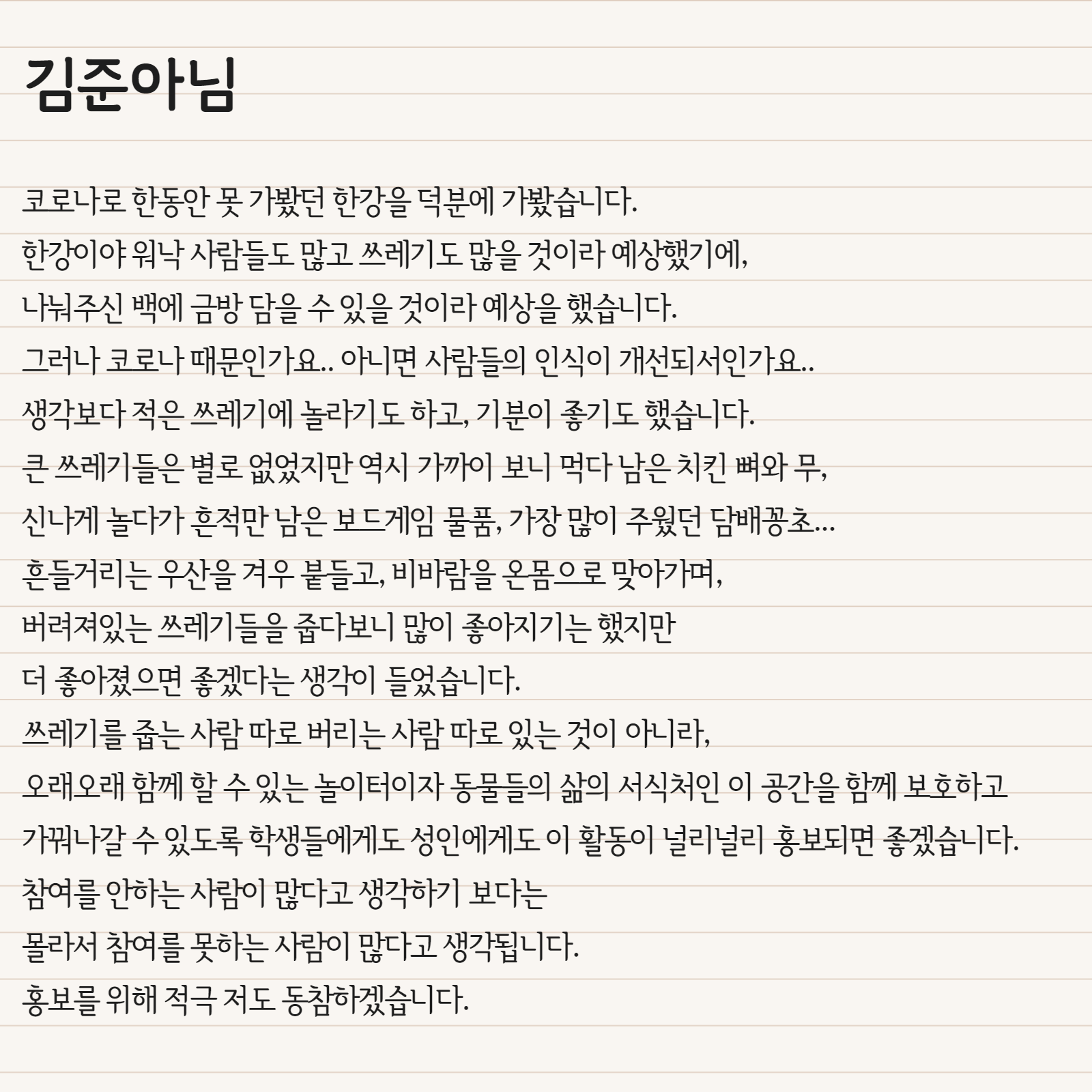 코로나로 한동안 못 가봤던 한강을 덕분에 가봤습니다. 한강이야 워낙 사람들도 많고 쓰레기도 많을 것이라 예상했기에, 나눠주신 백에 금방 담을 수 있을 것이라 예상을 했습니다. 그러나 코로나 때문인가요..아니면 사람들의 인식이 개선되서인가요.. 생각보다 적은 쓰레기에 놀라기도 하고, 기분이 좋기도 했습니다. 