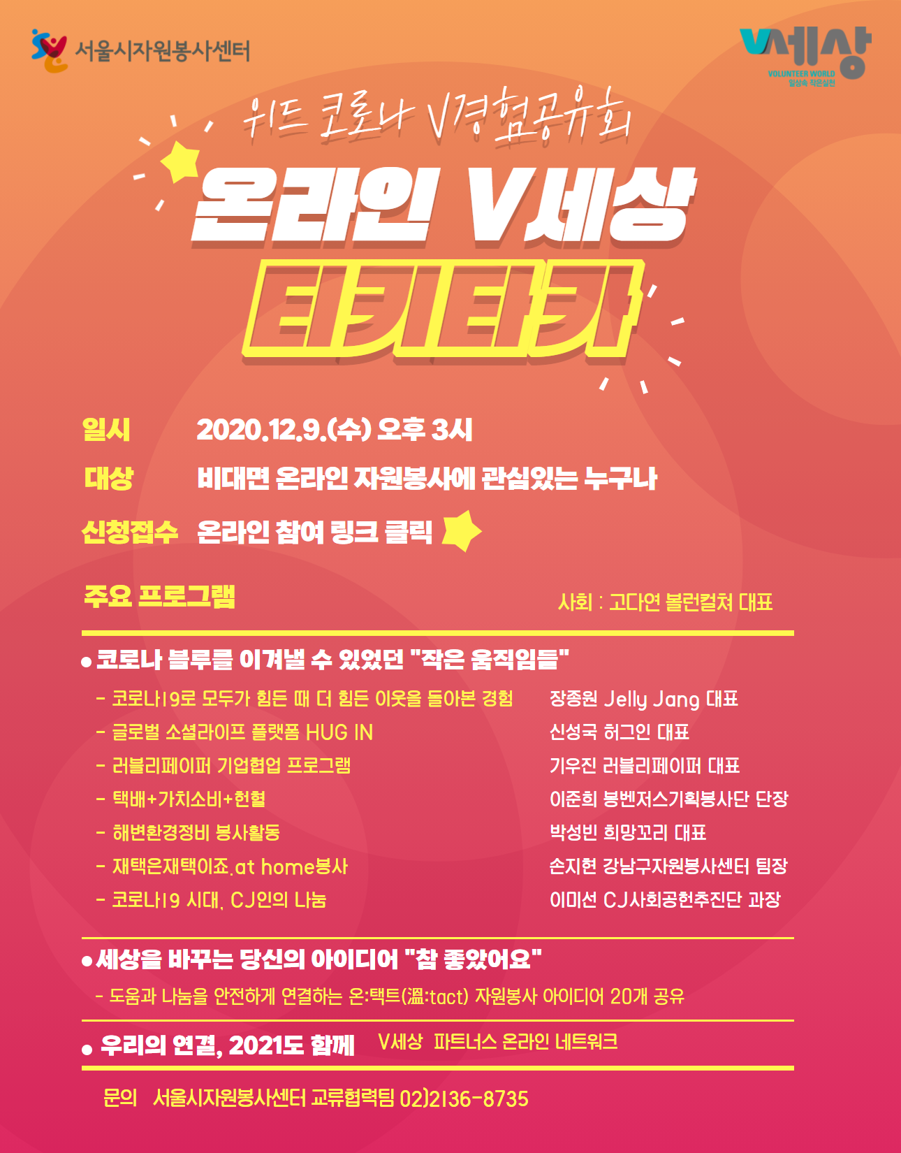 서울시자원봉사센터 위드 코로나 경험공유회 온라인 V세상 티키타카 일시 2020.12.9.(수) 오후 3시 대상비대면 온라인 자원봉사에 관심있는 누구나 신청접수 온라인 참여 링크 클릭) 사회 : 고다연 볼런컬쳐 대표 주요 프로그램 코로나 블루를 이겨낼 수 있었던 작은 움직임들 코로나 19로 모두가 힘든 때 더 힘든 이웃을 돌아본 경험 장종원 Jelly Jang 대표   글로벌 소셜라이프 플랫폼 HUG IN 신성국 허그인 대표  러블리페이퍼 기업협업 프로그램 기우진 러블리페이퍼 대표  택배+ 가치소비+헌혈 이준희 봉벤저스기획봉사단 단장  해변환경정비 봉사활동 박성빈 희망꼬리 대표 재택은재택이죠.at home봉사 손지현 강남구자원봉사센터 팀장  코로나19 시대, CJ인의 나눔 이미선 CJ 사회공헌추진단 과장 세상을 바꾸는 당신의 아이디어 참 좋았어요  도움과 나눔을 안전하게 연결하는 온택트 자원봉사 아이디어 20개 공유 우리의 연결, 2021도 함께 V세상 파트너스 온라인 네트워크 문의 서울시자원봉사센터 교류협력팀 02)2136-8735