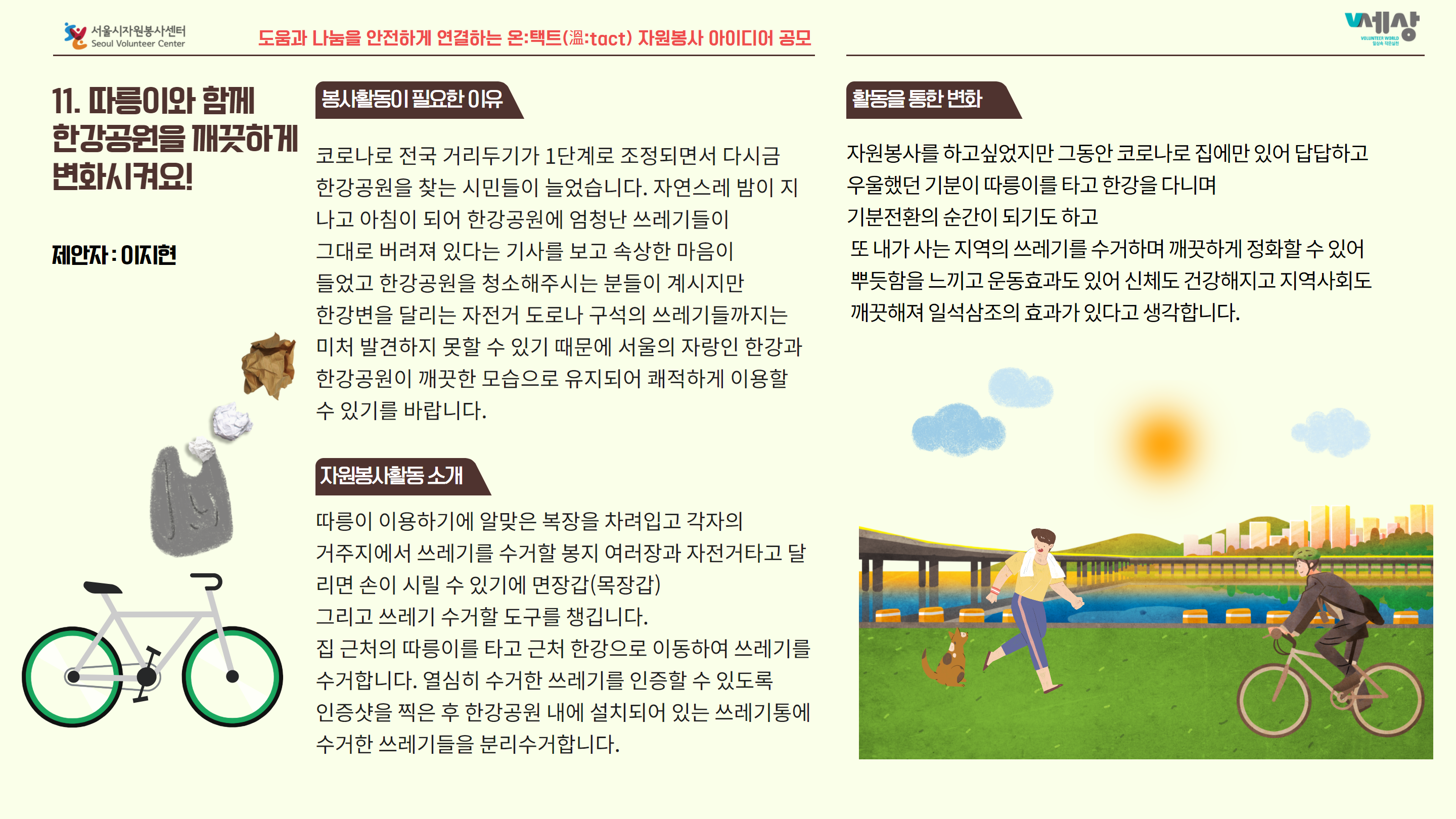 11. 따름이와 함께 봉사활동이 필요한 이유 한강공원을 깨끗하게 코로나로 전국 거리두기가 1단계로 조정되면서 다시금 변화시켜요! 한강공원을 찾는 시민들이 늘었습니다. 자연스레 밤이지 나고 아침이 되어 한강공원에 엄청난 쓰레기들이 제안자 : OIKI 그대로 버려져 있다는 기사를 보고 속상한 마음이 들었고 한강공원을 청소해주시는 분들이 계시지만 한강변을 달리는 자전거 도로나 구석의 쓰레기들까지는 미처 발견하지 못할 수 있기 때문에 서울의 자랑인 한강과 한강공원이 깨끗한 모습으로 유지되어 쾌적하게 이용할 수 있기를 바랍니다. 자원봉사를 하고싶었지만 그동안 코로나로 집에만 있어 답답하고 우울했던 기분이 따릉이를 타고 한강을 다니며, 기분전환의 순간이 되기도 하고 또 내가 사는 지역의 쓰레기를 수거하며 깨끗하게 정화할 수 있어 뿌듯함을 느끼고 운동효과도 있어 신체도 건강해지고 지역사회도 깨끗해져 일석삼조의 효과가 있다고 생각합니다. 자원봉사활동소개 따릉이 이용하기에 알맞은 복장을 차려입고 각자의 거주지에서 쓰레기를 수거할 봉지 여러장과 자전거타고 달 리면 손이 시릴 수 있기에 면장갑(목장갑) 그리고 쓰레기 수거할 도구를 챙깁니다. 집 근처의 따릉이를 타고 근처 한강으로 이동하여 쓰레기를 수거합니다. 열심히 수거한 쓰레기를 인증할 수 있도록 인증샷을 찍은 후 한강공원 내에 설치되어 있는 쓰레기통에 수거한 쓰레기들을 분리수거합니다.
