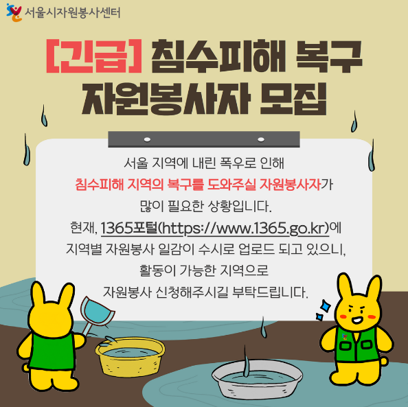 지난 8~9일 이틀간 이어진 집중호우로 인해 서울 곳곳이 잠기고 사고가 잇따랐습니다. 특히, 이틀간 500mm 가까이 비가 쏟아진 동작구를 비롯해, 폭우가 집중된 서초구, 금천구, 강남구, 관악구 등에서는 저지대 가구 및 상가 침수로 인한 피해가 큰 상황입니다.  침수피해 지역의 복구를 위해 자원봉사자 및 공무원, 군인 등이 함께 구슬땀을 흘리고 있지만 대다수의 피해가구가 어르신이나 1인 가구가 많아 시속한 현장 정리 및 복구를 위해 많은 사람들의 도움이 손길이 필요합니다.  수해복구 현장에서 자원봉사자분들은 집 안에 찬 물과 토사 제거, 가구 및 물건 정리, 주변 쓰레기 및 환경 정비, 구호물품 배부 등의 활동을 진행하게 됩니다.  봉사활동 신청은 1365 자원봉사포털(www.1365.go.kr)을 통해 자치구별 모집공고를 통해 확인 및 신청할 수 있습니다.