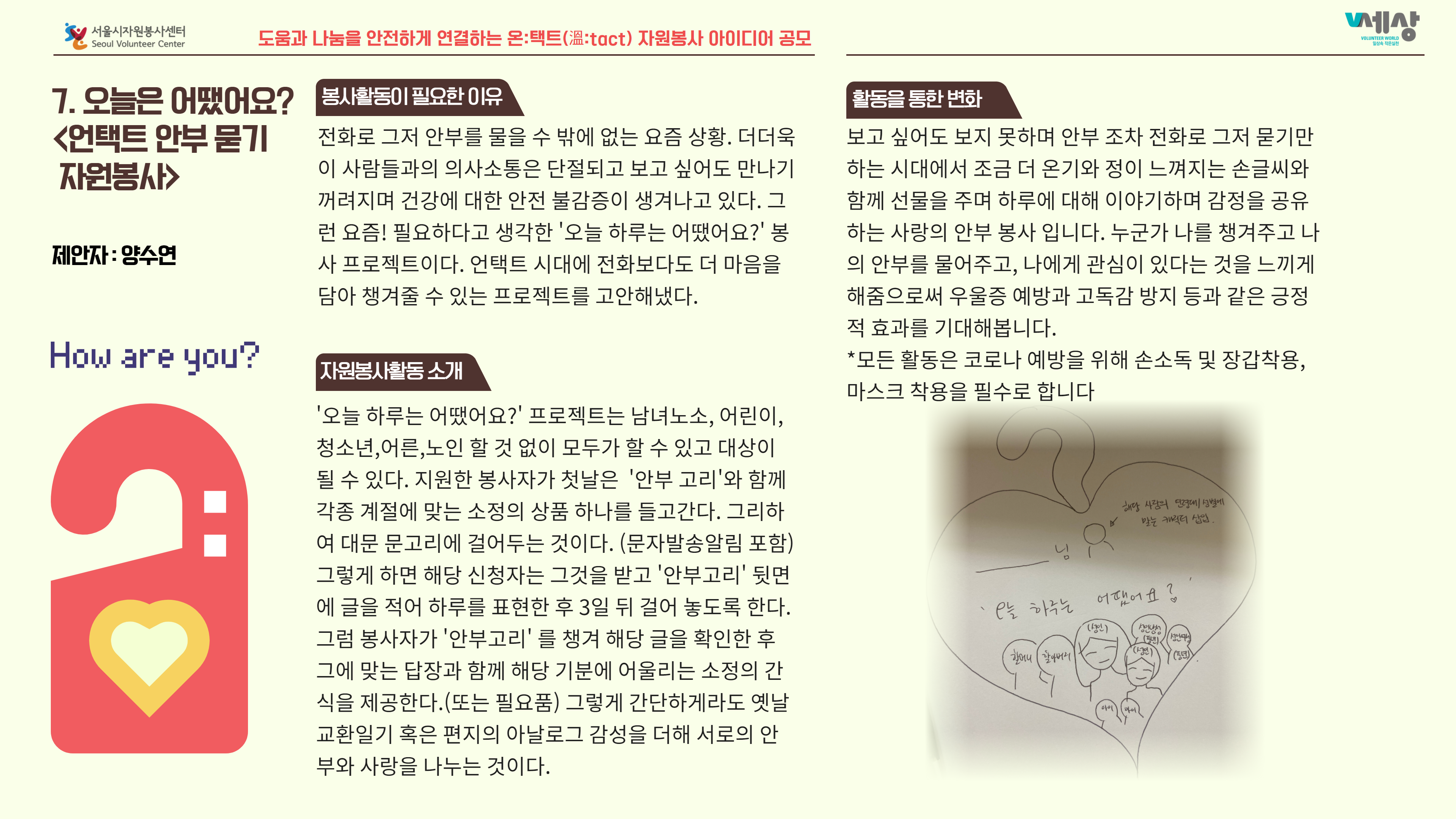 7. 오늘은 어땠어요? 봉사활동이 필요한 이유 <언택트 안부 묻기 전화로 그저 안부를 물을 수 밖에 없는 요즘 상황. 더더욱 자원봉사> 이 사람들과의 의사소통은 단절되고 보고 싶어도 만나기 꺼려지며 건강에 대한 안전 불감증이 생겨나고 있다. 그 런 요즘! 필요하다고 생각한 '오늘 하루는 어땠어요?' 봉  사 프로젝트이다. 언택트 시대에 전화보다도 더 마음을 담아 챙겨줄 수 있는 프로젝트를 고안해냈다. 보고 싶어도 보지 못하며 안부 조차 전화로 그저 묻기만 하는 시대에서 조금 더 온기와 정이 느껴지는 손글씨와 함께 선물을 주며 하루에 대해 이야기하며 감정을 공유 하는 사랑의 안부 봉사 입니다. 누군가 나를 챙겨주고 나 의 안부를 물어주고, 나에게 관심이 있다는 것을 느끼게 해줌으로써 우울증 예방과 고독감 방지 등과 같은 긍정 적 효과를 기대해봅니다. *모든 활동은 코로나 예방을 위해 손소독 및 장갑착용, | 마스크 착용을 필수로 합니다. '오늘 하루는 어땠어요?' 프로젝트는 남녀노소, 어린이, 청소년,어른,노인 할 것 없이 모두가 할 수 있고 대상이 될 수 있다. 지원한 봉사자가 첫날은 '안부 고리'와 함께 각종 계절에 맞는 소정의 상품 하나를 들고간다. 그리하 여 대문 문고리에 걸어두는 것이다. (문자발송알림 포함) 그렇게 하면 해당 신청자는 그것을 받고 '안부고리' 뒷면 에 글을 적어 하루를 표현한 후 3일 뒤 걸어 놓도록 한다. 그럼 봉사자가 '안부고리' 를 챙겨 해당 글을 확인한 후 그에 맞는 답장과 함께 해당 기분에 어울리는 소정의 간 식을 제공한다.(또는 필요품) 그렇게 간단하게라도 옛날 교환일기 혹은 편지의 아날로그 감성을 더해 서로의 안 부와 사랑을 나누는 것이다.
