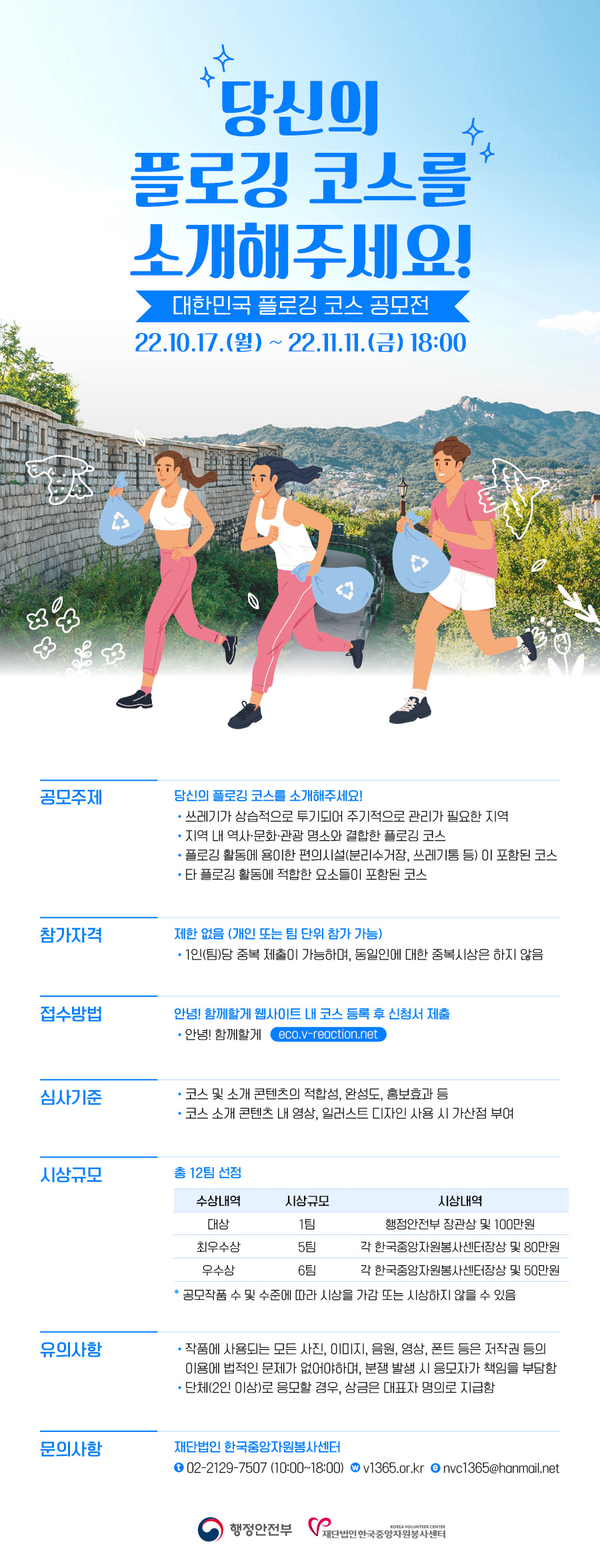 1. 공모전명 : 2022 대한민국 플로깅 코스 공모전   2. 공모기간 : 2022. 10. 17.(월) ~ 11. 11.(금)   3. 공모대상 : 전 국민(개인 또는 팀)   4. 공모주제 : 당신의 플로깅 코스를 소개해주세요    - 쓰레기가 상습적으로 투기되어 주기적으로 관리가 필요한 지역    - 지역 내 역사·문화·관광 명소와 결합한 플로깅 코스    - 플로깅 활동에 용이한 편의시설(분리수거장, 쓰레기통 등)이 포함된 코스    - 기타 플로깅 활동에 적합한 요소들이 포함된 코스   5. 시상규모 : 총 12팀 선정 