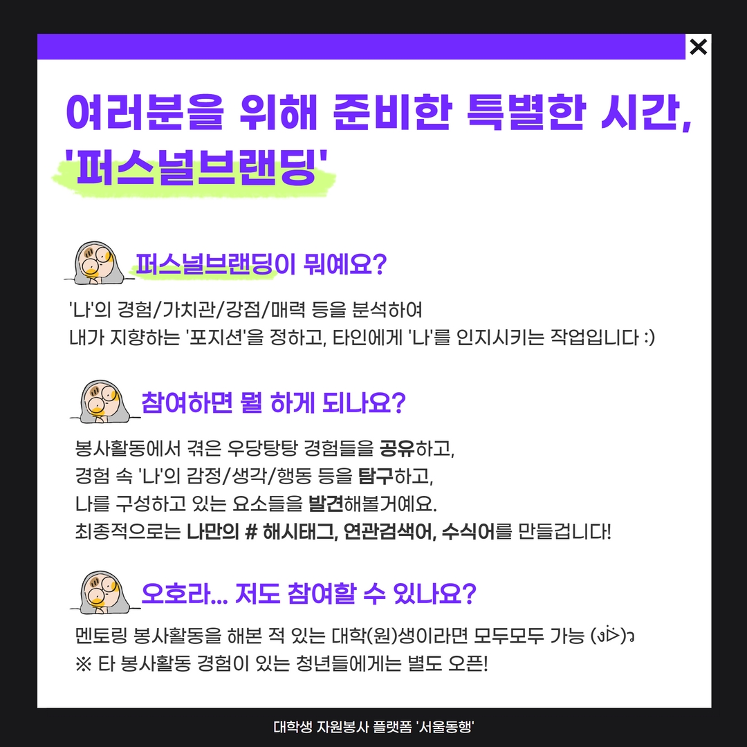 여러분을 위해 준비했습니다. 대학생 네트워킹 & 퍼스널브랜딩 !!  안전한 자동차는 ‘볼보’, 국민MC는 ‘유재석’ 브랜딩은 유명인/기업만 할 수 있는 걸까요?   “다른 동료들과 경험을 나눠보고 싶어요” 라고 이야기하는 여러분을 위해. “나만의 차별화된 수식어/브랜드를 갖고 싶어요” 라고 이야기하는 여러분을 위해  서울동행이 준비했어요!! 오예오예~소리질러어~ (งᐛ)ว (งᐖ)ว   그동안 열심히 살아온 우리. 내 앞길 실체가 보이지 않아 막막하다면 ‘나’를 좀 더 알아보고 표현해보고 싶다면 동행러들과 함께 이야기를 나누며 찾아보아요 :)  그동안 여러분이 걸어온 여정, 여정에 함께한 이들은 ‘나’라는 브랜드를 만들어줄 소중한 씨앗이 되어줄 거예요.   우리의 경험을 공유하고, 나의 감정/생각/행동을 탐구하고 나를 구성하고 있는 요소를 발견하는. 그리고 #나만의 해시태그 #나의 연관검색어 #나를 설명하는 문장을 만들어보는 시간.   다양한 색깔의 사람들이 살아가는 시대, 당신의 색은 무엇인가요? :)   ※ 가벼운 만찬, 퍼스널브랜딩 워크시트가 제공됩니다 :D 모두들 어서오세요♥ ※ 해당시간은 봉사활동의 마무리 단계로, 봉사시간 2시간 인정됩니다!