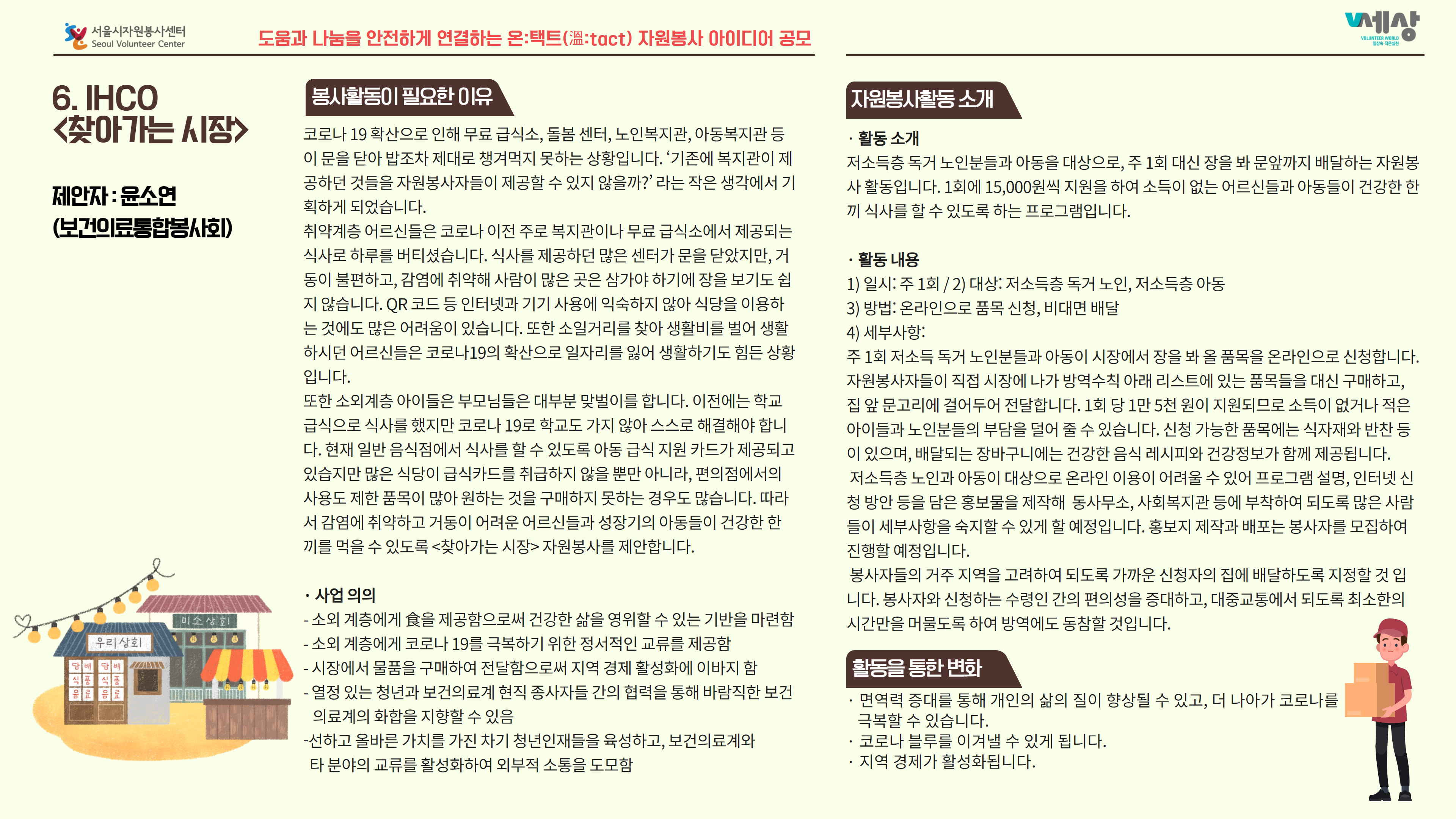 6. IHCO 찾아가는 시장 ·활동 소개 저소득층 독거 노인분들과 아동을 대상으로, 주 1회 대신 장을 봐 문앞까지 배달하는 자원봉 |사 활동입니다. 1회에 15,000원씩 지원을 하여 소득이 없는 어르신들과 아동들이 건강한 한 끼 식사를 할 수 있도록 하는 프로그램입니다. 제안자 : 윤소연 (보건이료통합봉사회) 코로나 19 확산으로 인해 무료 급식소, 돌봄 센터, 노인복지관, 아동복지관 등 이 문을 닫아 밥조차 제대로 챙겨먹지 못하는 상황입니다. 기존에 복지관이 제 | 공하던 것들을 자원봉사자들이 제공할 수 있지 않을까?' 라는 작은 생각에서 기 획하게 되었습니다. 취약계층 어르신들은 코로나 이전 주로 복지관이나 무료 급식소에서 제공되는 식사로 하루를 버티셨습니다. 식사를 제공하던 많은 센터가 문을 닫았지만, 거 동이 불편하고, 감염에 취약해 사람이 많은 곳은 삼가야 하기에 장을 보기도 쉽 지 않습니다. QR 코드 등 인터넷과 기기 사용에 익숙하지 않아 식당을 이용하 는 것에도 많은 어려움이 있습니다. 또한 소일거리를 찾아 생활비를 벌어 생활 하시던 어르신들은 코로나19의 확산으로 일자리를 잃어 생활하기도 힘든 상황 입니다. 또한 소외계층 아이들은 부모님들은 대부분 맞벌이를 합니다. 이전에는 학교 급식으로 식사를 했지만 코로나 19로 학교도 가지 않아 스스로 해결해야 합니 다. 현재 일반 음식점에서 식사를 할 수 있도록 아동 급식 지원 카드가 제공되고 있습지만 많은 식당이 급식카드를 취급하지 않을 뿐만 아니라, 편의점에서의 사용도 제한 품목이 많아 원하는 것을 구매하지 못하는 경우도 많습니다. 따라 서 감염에 취약하고 거동이 어려운 어르신들과 성장기의 아동들이 건강한 한 끼를 먹을 수 있도록 <찾아가는 시장> 자원봉사를 제안합니다. · 활동 내용 1) 일시: 주 1회 / 2) 대상: 저소득층 독거 노인, 저소득층 아동 3) 방법: 온라인으로 품목 신청, 비대면 배달 4) 세부사항: 주 1회 저소득 독거 노인분들과 아동이 시장에서 장을 봐 올 품목을 온라인으로 신청합니다. 자원봉사자들이 직접 시장에 나가 방역수칙 아래 리스트에 있는 품목들을 대신 구매하고, 집 앞 문고리에 걸어두어 전달합니다. 1회 당 1만 5천 원이 지원되므로 소득이 없거나 적은 아이들과 노인분들의 부담을 덜어 줄 수 있습니다. 신청 가능한 품목에는 식자재와 반찬 등 이 있으며, 배달되는 장바구니에는 건강한 음식 레시피와 건강정보가 함께 제공됩니다. 저소득층 노인과 아동이 대상으로 온라인 이용이 어려울 수 있어 프로그램 설명, 인터넷 신 청 방안 등을 담은 홍보물을 제작해 동사무소, 사회복지관 등에 부착하여 되도록 많은 사람 들이 세부사항을 숙지할 수 있게 할 예정입니다. 홍보지 제작과 배포는 봉사자를 모집하여 진행할 예정입니다. 봉사자들의 거주 지역을 고려하여 되도록 가까운 신청자의 집에 배달하도록 지정할 것 입 니다. 봉사자와 신청하는 수령인 간의 편의성을 증대하고, 대중교통에서 되도록 최소한의 시간만을 머물도록 하여 방역에도 동참할 것입니다. · 사업 의의 - 소외 계층에게 食을 제공함으로써 건강한 삶을 영위할 수 있는 기반을 마련함 - 소외 계층에게 코로나 19를 극복하기 위한 정서적인 교류를 제공함 - 시장에서 물품을 구매하여 전달함으로써 지역 경제 활성화에 이바지 함 - 열정 있는 청년과 보건의료계 현직 종사자들 간의 협력을 통해 바람직한 보건 의료계의 화합을 지향할 수 있음 - 선하고 올바른 가치를 가진 차기 청년인재들을 육성하고, 보건의료계와 타 분야의 교류를 활성화하여 외부적 소통을 도모함 · 면역력 증대를 통해 개인의 삶의 질이 향상될 수 있고, 더 나아가 코로나를 극복할 수 있습니다. · 코로나 블루를 이겨낼 수 있게 됩니다. · 지역 경제가 활성화됩니다.