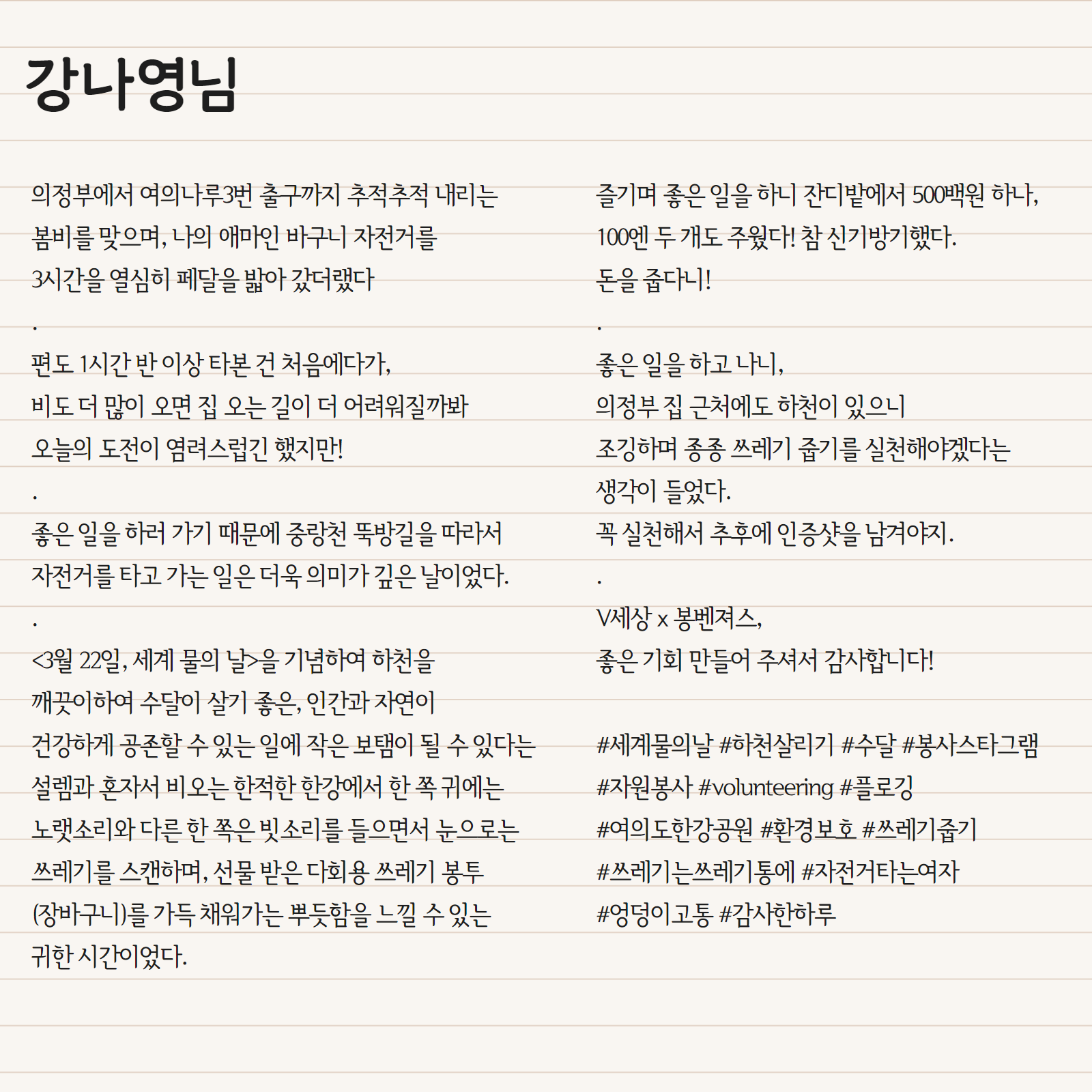 의정부에서 여의나루3번 출구까지 추적추적 내리는 봄비를 맞으며, 나의 애마인 바구니 자전거를 3시간을 열심히 페달을 밟아 갔더랬다 . 편도 1시간 반 이상 타본 건 처음에다가, 비도 더 많이 오면 집 오는 길이 더 어려워질까봐 오늘의 도전이 염려스럽긴 했지만! . 좋은 일을 하러 가기 때문에 중랑천 뚝방길을 따라서 자전거를 타고 가는 일은 더욱 의미가 깊은 날이었다. . <3월 22일, 세계 물의 날>을 기념하여 하천을 깨끗히하여 수달이 살기 좋은, 인간과 자연이 건강하게 공존할 수 있는 일에 작은 보탬이 될 수 있다는 설렘과 혼자서 비오는 한적한 한강에서 한 쪽 귀에는 노랫소리와 다른 한 쪽은 빗소리를 들으면서 눈으로는 쓰레기를 스캔하며, 선물 받은 다회용 쓰레기 봉투 (장바구니)를 가득 채워가는 뿌듯함을 느낄 수 있는 귀한 시간이었다. . 즐기며 좋은 일을 하니 잔디밭에서 500백원 하나, 100엔 두 개도 주웠다! 참 신기방기했다. 돈을 줍다니! . 좋은 일을 하고 나니, 의정부 집 근처에도 하천이 있으니 조깅하며 종종 쓰레기 줍기를 실천해야겠다는 생각이 들었다. 꼭 실천해서 추후에 인증샷을 남겨야지. .